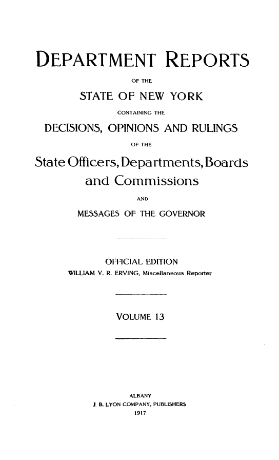 handle is hein.statereports/drepsny0013 and id is 1 raw text is: DEPARTMENT REPORTS
OF THE
STATE OF NEW YORK
CONTAINING THE
DECISIONS, OPINIONS AND RULINGS
OF THE
State Officers, Departments, Boards
and Commissions
AND
MESSAGE5 OF THE GOVERNOR

OFFICIAL EDITION
WILLIAM V. R. ERVING, Miscellaneous Reporter

VOLUME 13

ALBANY
J. B. LYON COMPANY, PUBLISHERS
1917


