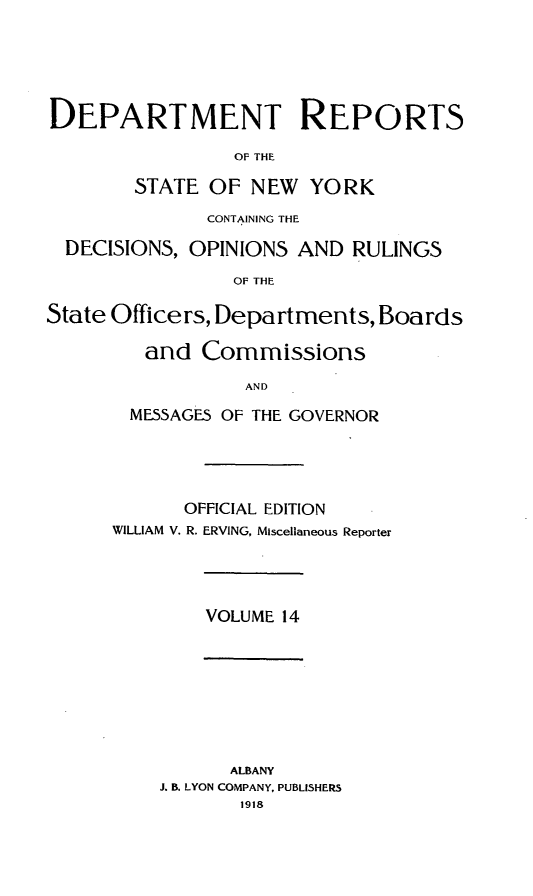 handle is hein.statereports/drepsny0014 and id is 1 raw text is: DEPARTMENT REPORTS
OF THE
STATE OF NEW YORK
CONTAINING THE
DECISIONS, OPINIONS AND RULINGS
OF THE
State Officers, Departments, Boards
and Commissions
AND
MESSAGES OF THE GOVERNOR
OFFICIAL EDITION
WILLIAM V. R. ERVING, Miscellaneous Reporter
VOLUME 14
ALBANY
J. B. LYON COMPANY, PUBLISHERS
1918


