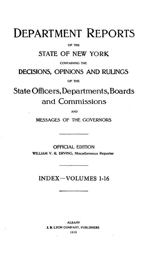 handle is hein.statereports/drepsny0017 and id is 1 raw text is: ï»¿DEPARTMENT REPORTS
OF THE
STATE OF NEW YORK
CONTAINING THE
DECISIONS, OPINIONS AND RULINGS
OF THE
State Officers, Departments, Boards
and Commissions
AND
MESSAGES OF THE GOVERNORS

OFFICIAL EDITION
WILLIAM V. R. ERVING, Miscellaneous Reporter
INDEX-VOLUMES 1-16
ALBANY
J. B. LYON COMPANY, PUBLISHERS
1919


