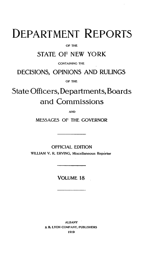 handle is hein.statereports/drepsny0019 and id is 1 raw text is: ï»¿DEPARTMENT REPORTS
OF THE
STATE OF NEW YORK
CONTAINING THE
DECISIONS, OPINIONS AND RULINGS
OF THE
State Officers, Departments, Boards
and Commissions
AND
MESSAGES OF THE GOVERNOR
OFFICIAL EDITION
WILLIAM V. R. ERVING, Miscellaneous Reporter
VOLUME 18
ALBANY
J. B. LYON COMPANY. PUBLISHERS
1919


