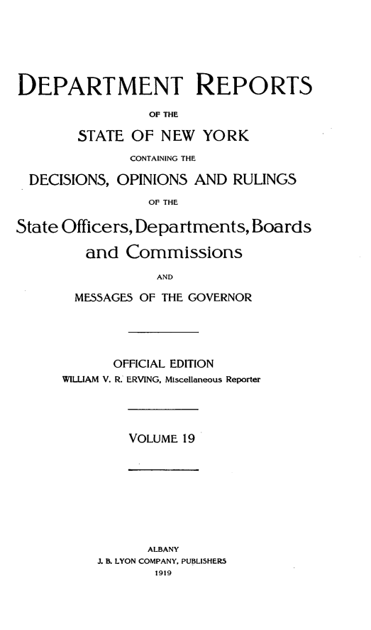 handle is hein.statereports/drepsny0020 and id is 1 raw text is: ï»¿DEPARTMENT REPORTS
OF THE
STATE OF NEW YORK
CONTAINING THE
DECISIONS, OPINIONS AND RULINGS
OF THE
State Officers, Departments, Boards
and Commissions
AND
MESSAGES OF THE GOVERNOR
OFFICIAL EDITION
WILUAM V. R. ERVING, Miscellaneous Reporter
VOLUME 19
ALBANY
J. B. LYON COMPANY, PUBLISHERS
1919


