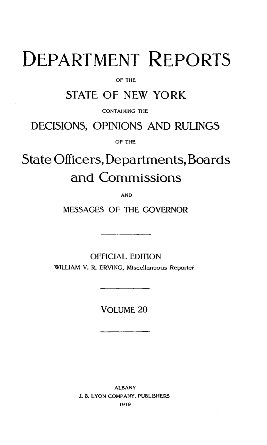 handle is hein.statereports/drepsny0021 and id is 1 raw text is: ï»¿DEPARTMENT REPORTS
OF THE
STATE OF NEW YORK
CONTAINING THE
DECISIONS, OPINIONS AND RULINGS
OF THE
State Officers, Departments, Boards
and Commissions
AND
MESSAGES OF THE GOVERNOR

OFFICIAL EDITION
WILLIAM V. R. ERVING, Miscellaneous Reporter

VOLUME 20

ALBANY
J. B. LYON COMPANY, PUBLISHERS
1919


