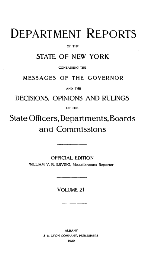 handle is hein.statereports/drepsny0022 and id is 1 raw text is: ï»¿DEPARTMENT REPORTS
OF THE
STATE OF NEW YORK
CONTAINING THE
MESSAGES OF THE GOVERNOR
AND THE
DECISIONS, OPINIONS AND RULINGS
OF THE
State Officers, Departments, Boards
and Commissions
OFFICIAL EDITION
WILLIAM V. R. ERVING, Miscellaneous Reporter

VOLUME 21

ALBANY
I B. LYON COMPANY. PUBLISHERS
1920


