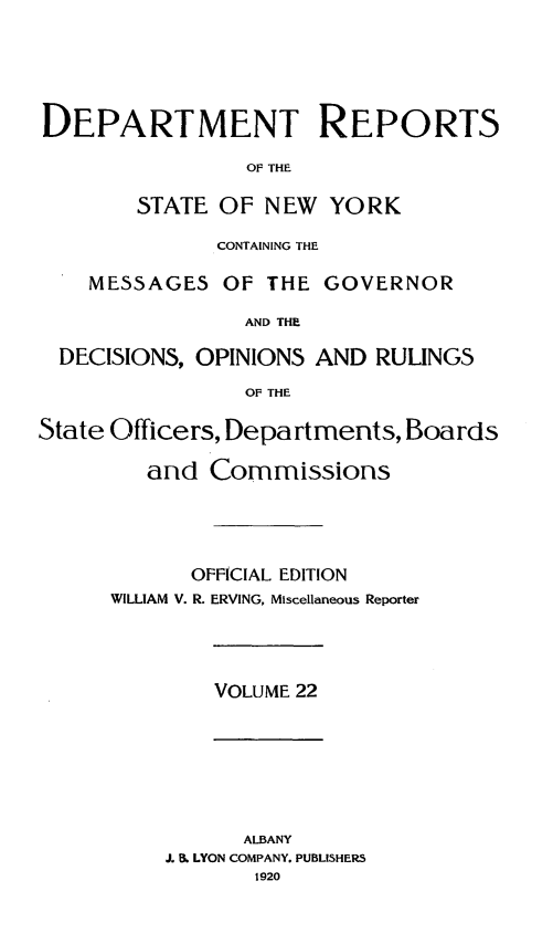 handle is hein.statereports/drepsny0023 and id is 1 raw text is: ï»¿DEPARTMENT REPORTS
OF~ THE
STATE OF NEW YORK
CONTAINING THE
MESSAGES OF THE GOVERNOR
AND THE
DECISIONS, OPINIONS AND RULINGS
OF THE
State Officers, Departments, Boards
and Commissions
OFFICIAL EDITION
WILLIAM V. R. ERVING, Miscellaneous Reporter

VOLUME 22

ALBANY
J. B. LYON COMPANY. PUBLISHERS
1920


