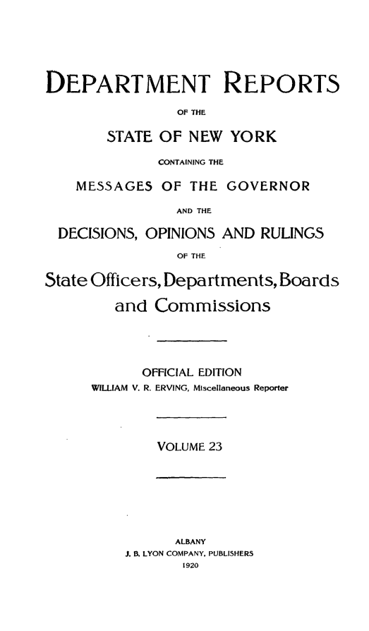 handle is hein.statereports/drepsny0024 and id is 1 raw text is: ï»¿DEPARTMENT REPORTS
Of THE
STATE OF NEW YORK
CONTAINING THE
MESSAGES OF THE GOVERNOR
AND THE
DECISIONS, OPINIONS AND RULINGS
OF THE
State Officers, Departments, Boards
and Commissions
OFFICIAL EDITION
WILLIAM V. R. ERVING, Miscellaneous Reporter
VOLUME 23
ALBANY
J. B. LYON COMPANY. PUBLISHERS
1920


