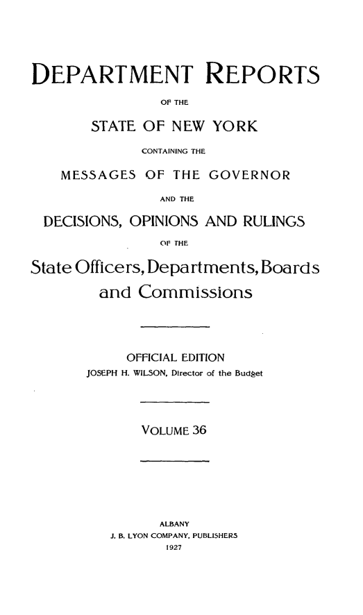 handle is hein.statereports/drepsny0037 and id is 1 raw text is: ï»¿DEPARTMENT REPORTS
OF THE
STATE OF NEW YORK
CONTAINING THE
MESSAGES OF THE GOVERNOR
AND THE
DECISIONS, OPINIONS AND RULINGS
OF THE
State Officers, Departments, Boards
and Commissions
OFFICIAL EDITION
JOSEPH H. WILSON, Director of the Budget

VOLUME 36

ALBANY
J. B. LYON COMPANY, PUBLISHERS
1927


