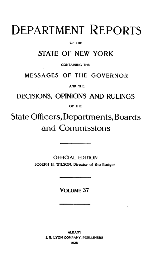 handle is hein.statereports/drepsny0038 and id is 1 raw text is: ï»¿DEPARTMENT REPORTS
OF THE
STATE OF NEW YORK
CONTAINING THE
MESSAGES OF THE GOVERNOR
AND THE
DECISIONS, OPINIONS AND RULINGS
OF THE
State Officers, Departments, Boards
and Commissions
OFFICIAL EDITION
JOSEPH H. WILSON, Director of the Budgjet

VOLUME 37

ALBANY
J. B. LYON COMPANY. PUBLISHERS
1928


