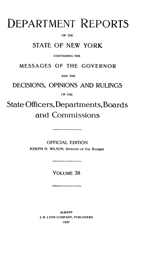 handle is hein.statereports/drepsny0039 and id is 1 raw text is: ï»¿DEPARTMENT REPORTS
OF THE
STATE OF NEW YORK
CONTAINING THE
MESSAGES OF THE GOVERNOR
AND THE
DECISIONS, OPINIONS AND RULINGS
OF THE
State Officers, Departments, Boards
and Commissions
OFFICIAL EDITION
JOSEPH H. WILSON, Director of the Budget

VOLUME 38

ALBANY
J. B. LYON COMPANY. PUBLISHERS
1929


