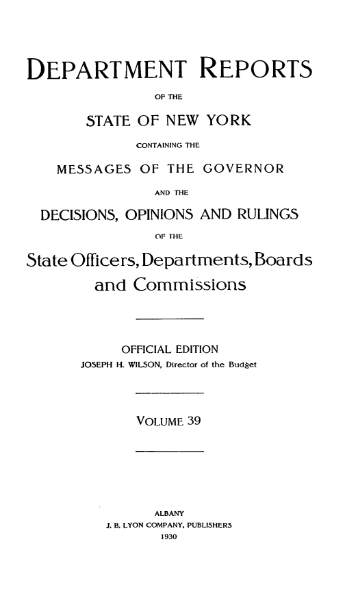 handle is hein.statereports/drepsny0040 and id is 1 raw text is: ï»¿DEPARTMENT REPORTS
OF THE
STATE OF NEW YORK
CONTAINING THE
MESSAGES OF THE GOVERNOR
AND THE
DECISIONS, OPINIONS AND RULINGS
OF THE
State Officers, Departments, Boards
and Commissions
OFFICIAL EDITION
JOSEPH H. WILSON, Director of the Budget

VOLUME 39

ALBANY
J. B. LYON COMPANY. PUBLISHERS
1930


