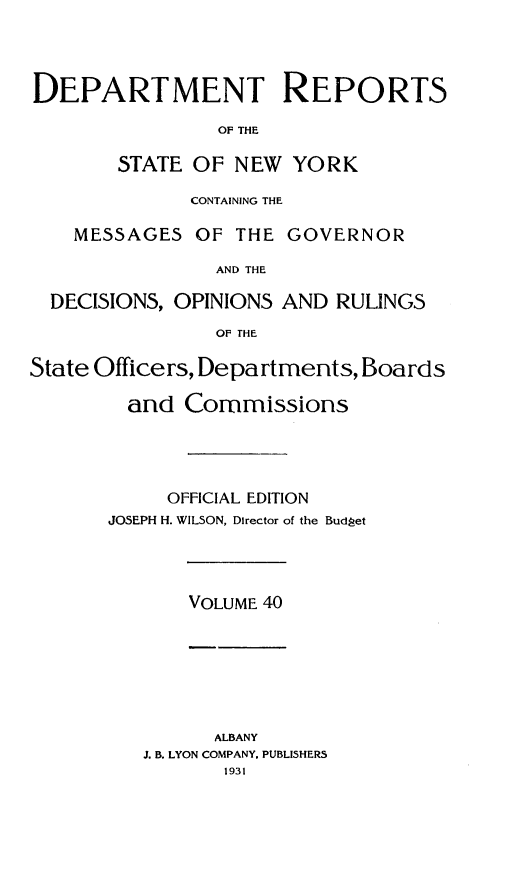 handle is hein.statereports/drepsny0041 and id is 1 raw text is: ï»¿DEPARTMENT REPORTS
OF THE
STATE OF NEW YORK
CONTAINING THE
MESSAGES OF THE GOVERNOR
AND THE
DECISIONS, OPINIONS AND RULINGS
OF THE
State Officers, Departments, Boards
and Commissions
OFFICIAL EDITION
JOSEPH H. WILSON, Director of the Budget

VOLUME 40

ALBANY
J. B. LYON COMPANY. PUBLISHERS
1931


