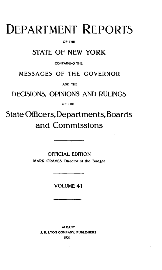 handle is hein.statereports/drepsny0042 and id is 1 raw text is: ï»¿DEPARTMENT REPORTS
OF THE
STATE OF NEW YORK
CONTAINING THE
MESSAGES OF THE GOVERNOR
AND THE
DECISIONS, OPINIONS AND RULINGS
OF THE
State Officers, Departments, Boards
and Commissions
OFFICIAL EDITION
MARK GRAVES, Director of the Budget

VOLUME 41

ALBANY
J. B. LYON COMPANY. PUBLISHERS
1931


