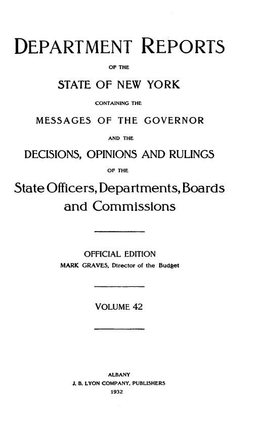 handle is hein.statereports/drepsny0043 and id is 1 raw text is: ï»¿DEPARTMENT REPORTS
OF THE
STATE OF NEW YORK
CONTAINING THE
MESSAGES OF THE GOVERNOR
AND THE
DECISIONS, OPINIONS AND RULINGS
OF THE
State Officers, Departments, Boards
and Commissions
OFFICIAL EDITION
MARK GRAVES, Director of the Budget

VOLUME 42

ALBANY
J. B. LYON COMPANY. PUBLISHERS
1932


