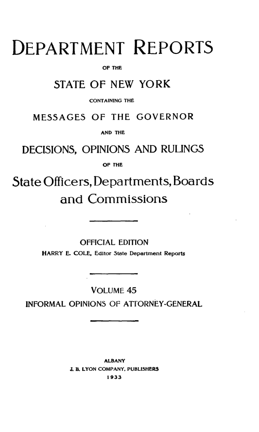 handle is hein.statereports/drepsny0046 and id is 1 raw text is: ï»¿DEPARTMENT REPORTS
OF THE
STATE OF NEW YORK
CONTAINING THE
MESSAGES OF THE GOVERNOR
AND THE
DECISIONS, OPINIONS AND RULINGS
OP THE
State Officers, Departments, Boards
and Commissions
OFFICIAL EDITION
HARRY E. COLE. Editor State Department Reports
VOLUME 45
INFORMAL OPINIONS OF ATTORNEY-GENERAL
ALBANY
J. B. LYON COMPANY. PUBLISHERS
1933


