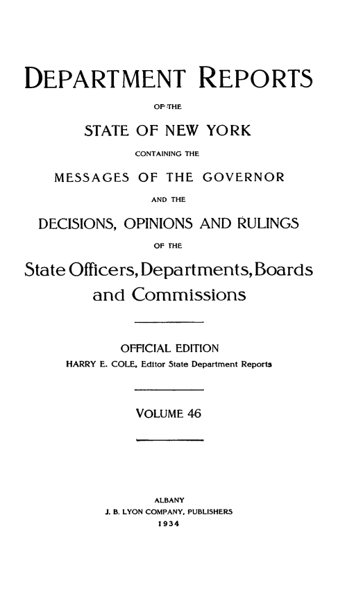 handle is hein.statereports/drepsny0047 and id is 1 raw text is: ï»¿DEPARTMENT REPORTS
OF THE
STATE OF NEW YORK
CONTAINING THE
MESSAGES OF THE GOVERNOR
AND THE
DECISIONS, OPINIONS AND RULINGS
OF THE
State Officers, Departments, Boards
and Commissions
OFFICIAL EDITION
HARRY E. COLE, Editor State Department Reports

VOLUME 46

ALBANY
J. B. LYON COMPANY, PUBLISHERS
1934


