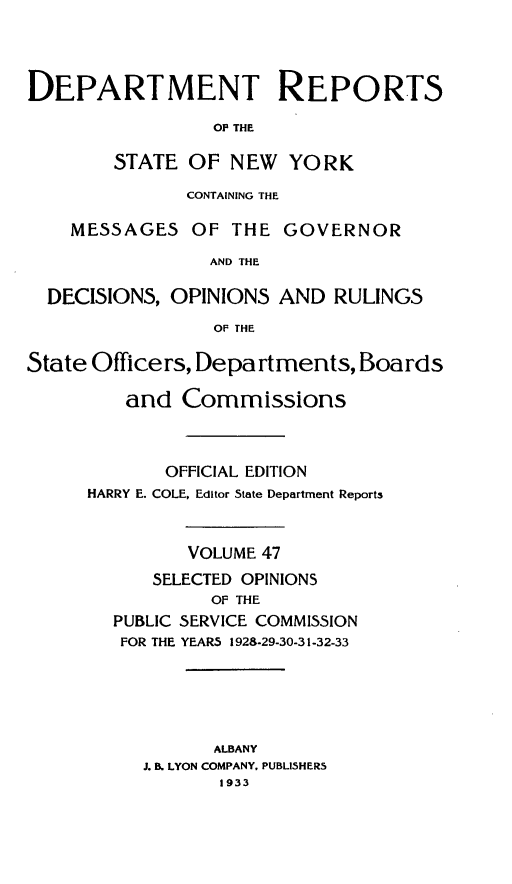 handle is hein.statereports/drepsny0048 and id is 1 raw text is: ï»¿DEPARTMENT REPORTS
OP THE
STATE OF NEW YORK
CONTAINING THE
MESSAGES OF THE GOVERNOR
AND THE
DECISIONS, OPINIONS AND RULINGS
OF THE
State Officers, Departments, Boards
and Commissions
OFFICIAL EDITION
HARRY E. COLE, Editor State Department Reports
VOLUME 47
SELECTED OPINIONS
OF THE
PUBLIC SERVICE COMMISSION
FOR THE YEARS 1928-29-30-31-32-33
ALBANY
J. B. LYON COMPANY. PUBL15HERS
1933


