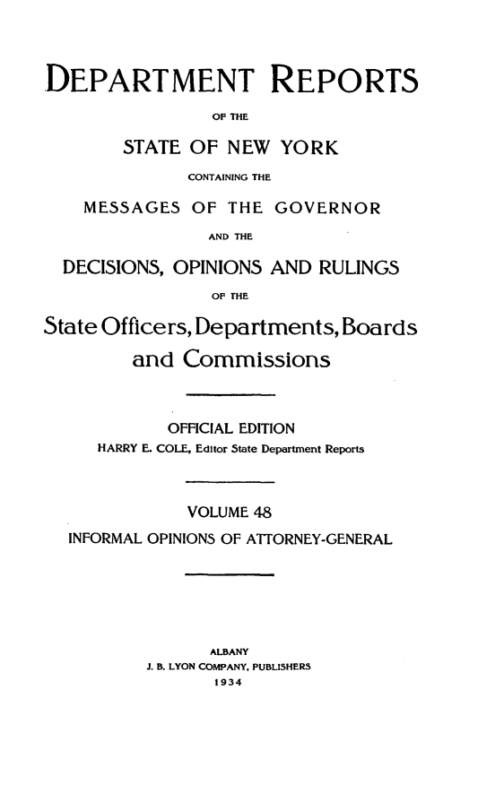 handle is hein.statereports/drepsny0049 and id is 1 raw text is: ï»¿DEPARTMENT REPORTS
OF THE
STATE OF NEW YORK
CONTAINING THE
MESSAGES OF THE GOVERNOR
AND THE
DECISIONS, OPINIONS AND RULINGS
OF THE
State Officers, Departments, Boards
and Commissions
OFFICIAL EDITION
HARRY E. COLE, Editor State Department Reports
VOLUME 48
INFORMAL OPINIONS OF ATTORNEY-GENERAL
ALBANY
J. B. LYON COMPANY, PUBLISHERS
1934


