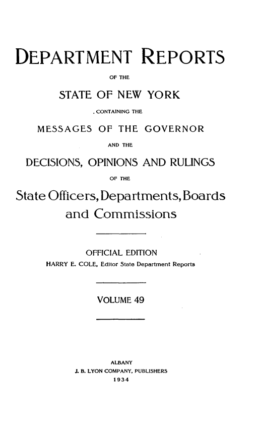 handle is hein.statereports/drepsny0050 and id is 1 raw text is: ï»¿DEPARTMENT REPORTS
OF THE
STATE OF NEW YORK
. CONTAINING THE
MESSAGES OF THE GOVERNOR
AND THE
DECISIONS, OPINIONS AND RULINGS
OF THE
State Officers, Departments, Boards
and Commissions
OFFICIAL EDITION
HARRY E. COLE, Editor State Department Reports

VOLUME 49

ALBANY
J. B. LYON COMPANY, PUBLISHERS
1934


