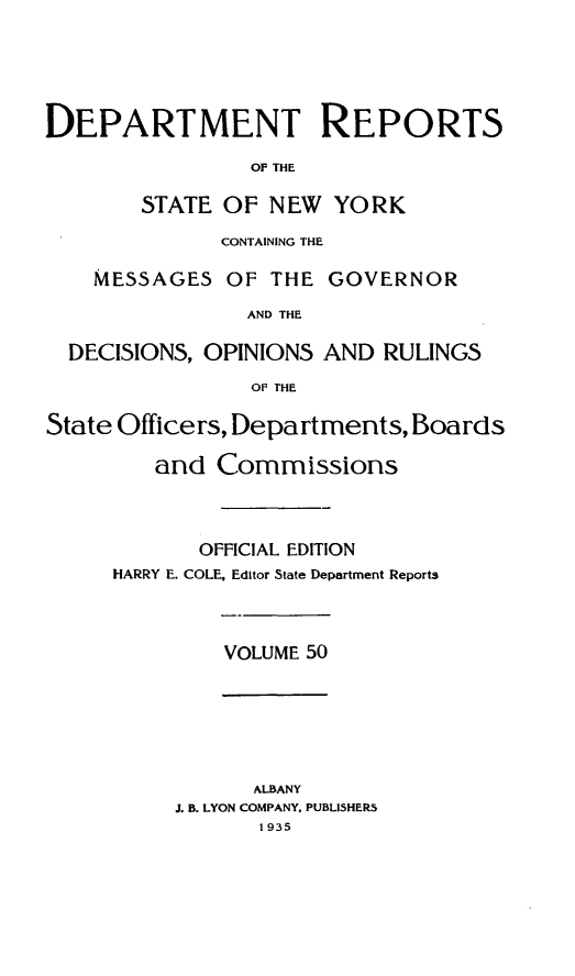handle is hein.statereports/drepsny0051 and id is 1 raw text is: ï»¿DEPARTMENT REPORTS
OF THE
STATE OF NEW YORK
CONTAINING THE
MESSAGES OF THE GOVERNOR
AND THE
DECISIONS, OPINIONS AND RULINGS
OF THE
State Officers, Departments, Boards
and Commissions
OFFICIAL EDITION
HARRY E. COLE, Editor State Department Reports
VOLUME 50
ALBANY
J. B. LYON COMPANY. PUBLISHERS
1935


