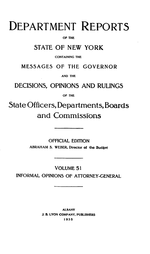handle is hein.statereports/drepsny0052 and id is 1 raw text is: ï»¿DEPARTMENT REPORTS
OF THE
STATE OF NEW YORK
CONTAINING THE
MESSAGES OF THE GOVERNOR
AND THE
DECISIONS, OPINIONS AND RULINGS
OF THE
State Officers, Departments, Boards
and Commissions
OFFICIAL EDITION
ABRAHAM 5. WEBER, Director of the Budget
VOLUME 51
INFORMAL OPINIONS OF ATTORNEY-GENERAL
ALBANY
I & LYON COMPANY. PUBLISHERS
1935


