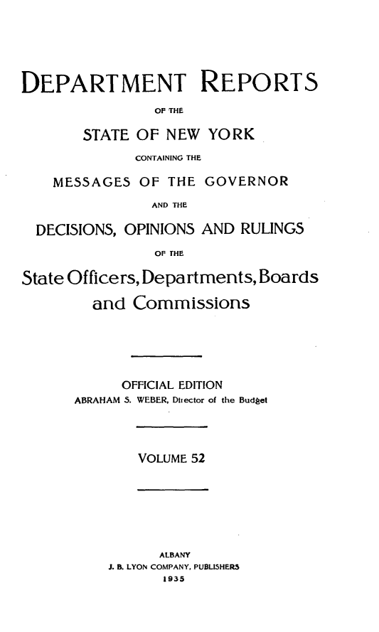 handle is hein.statereports/drepsny0053 and id is 1 raw text is: ï»¿DEPARTMENT REPORTS
OF THE
STATE OF NEW YORK
CONTAINING THE
MESSAGES OF THE GOVERNOR
AND THE
DECISIONS, OPINIONS AND RULINGS
OF THE
State Officers, Departments, Boards
and Commissions
OFFICIAL EDITION
ABRAHAM 5. WEBER, Director of the Budget

VOLUME 52

ALBANY
J. B. LYON COMPANY, PUBLISHERS
1935


