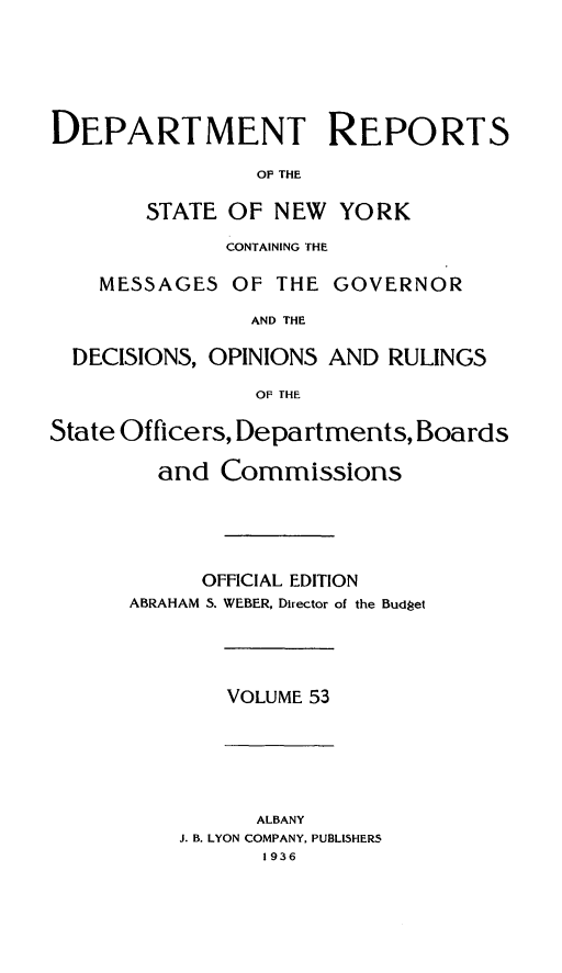 handle is hein.statereports/drepsny0054 and id is 1 raw text is: ï»¿DEPARTMENT

REPORTS

OP THE

STATE OF NEW YORK
CONTAINING THE

MESSAGES

OF THE GOVERNOR

AND THE
DECISIONS, OPINIONS AND RULINGS
OF THE
State Officers, Departments, Boards

and Commissions
OFFICIAL EDITION
ABRAHAM S. WEBER, Director of the Budget

VOLUME 53

ALBANY
J. B. LYON COMPANY, PUBLISHERS

1936



