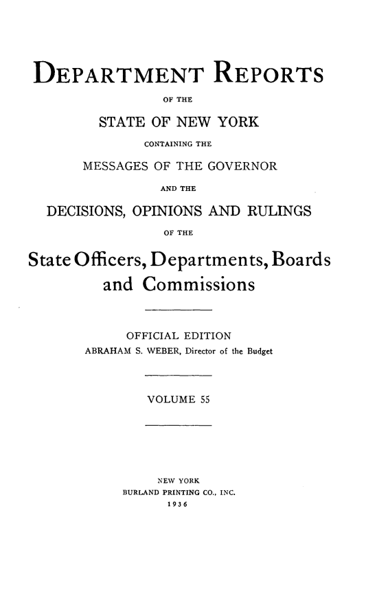 handle is hein.statereports/drepsny0056 and id is 1 raw text is: ï»¿DEPARTMENT REPORTS
OF THE
STATE OF NEW YORK
CONTAINING THE
MESSAGES OF THE GOVERNOR
AND THE
DECISIONS, OPINIONS AND RULINGS
OF THE
State Officers, Departments, Boards
and Commissions
OFFICIAL EDITION
ABRAHAM S. WEBER, Director of the Budget

VOLUME 55

NEW YORK
BURLAND PRINTING CO., INC.
1936


