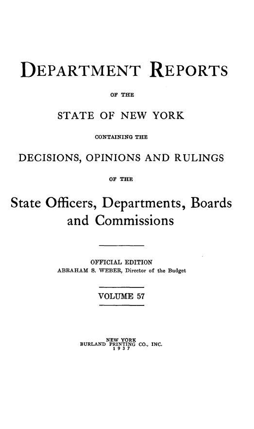 handle is hein.statereports/drepsny0058 and id is 1 raw text is: ï»¿DEPARTMENT REPORTS
OF THE
STATE OF NEW YORK
CONTAINING THE
DECISIONS, OPINIONS AND RULINGS
OF THE
State Officers, Departments, Boards
and Commissions

OFFICIAL EDITION
ABRAHAM S. WEBER, Director of the Budget

VOLUME 57

NEW YORK
BURLAND PRINTING CO., INC.
1 9 3 7


