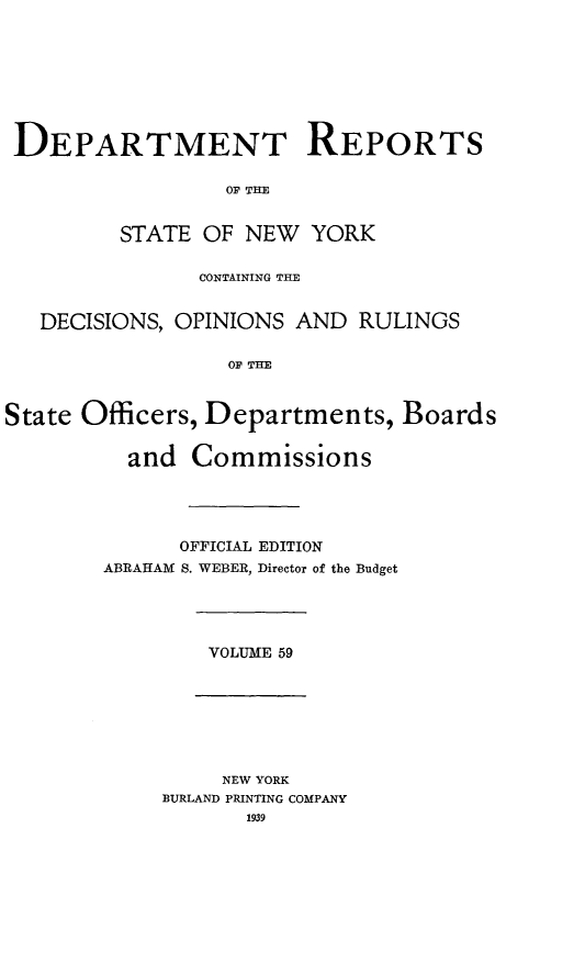 handle is hein.statereports/drepsny0060 and id is 1 raw text is: ï»¿DEPARTMENT REPORTS
OF THE
STATE OF NEW YORK
CONTAINING THE
DECISIONS, OPINIONS AND RULINGS
OF THE
State Officers, Departments, Boards
and Commissions
OFFICIAL EDITION
ABRAHAM S. WEBER, Director of the Budget

VOLUME 59

NEW YORK
BURLAND PRINTING COMPANY
1939


