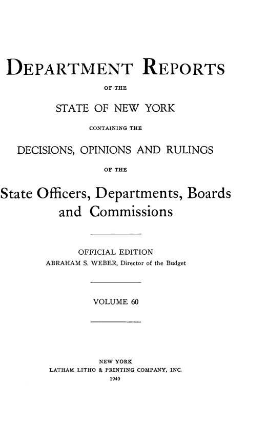 handle is hein.statereports/drepsny0061 and id is 1 raw text is: ï»¿DEPARTMENT REPORTS
OF THE
STATE OF NEW YORK
CONTAINING THE
DECISIONS, OPINIONS AND RULINGS
OF THE
State Officers, Departments, Boards
and Commissions

OFFICIAL EDITION
ABRAHAM S. WEBER, Director of the Budget

VOLUME 60

NEW YORK
LATHAM LITHO & PRINTING COMPANY, INC.
1940


