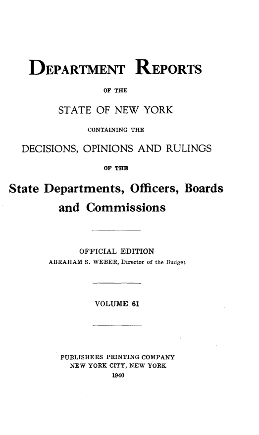 handle is hein.statereports/drepsny0062 and id is 1 raw text is: ï»¿DEPARTMENT REPORTS
OF THE
STATE OF NEW YORK
CONTAINING THE
DECISIONS, OPINIONS AND RULINGS
OF THE
State Departments, Officers, Boards
and Commissions
OFFICIAL EDITION
ABRAHAM S. WEBER, Director of the Budget
VOLUME 61
PUBLISHERS PRINTING COMPANY
NEW YORK CITY, NEW YORK
1940


