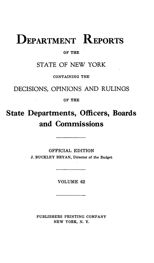handle is hein.statereports/drepsny0063 and id is 1 raw text is: ï»¿DEPARTMENT REPORTS
OF THE
STATE OF NEW YORK
CONTAINING THE
DECISIONS, OPINIONS AND RULINGS
OF THE
State Departments, Officers, Boards
and Commissions
OFFICIAL EDITION
J. BUCKLEY BRYAN, Director of the Budget
VOLUME 62
PUBLISHERS PRINTING COMPANY
NEW YORK, N. Y.


