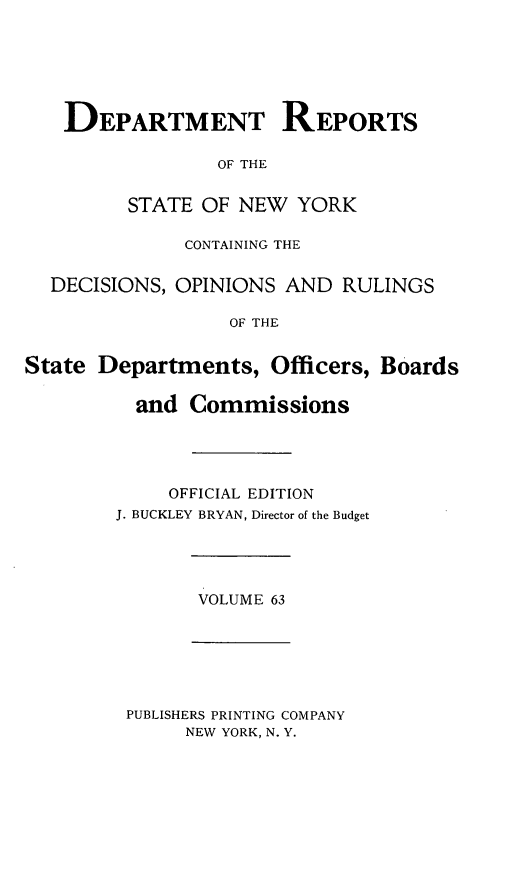 handle is hein.statereports/drepsny0064 and id is 1 raw text is: ï»¿DEPARTMENT REPORTS
OF THE
STATE OF NEW YORK
CONTAINING THE
DECISIONS, OPINIONS AND RULINGS
OF THE
State Departments, Officers, Boards
and Commissions
OFFICIAL EDITION
J. BUCKLEY BRYAN, Director of the Budget
VOLUME 63
PUBLISHERS PRINTING COMPANY
NEW YORK, N. Y.


