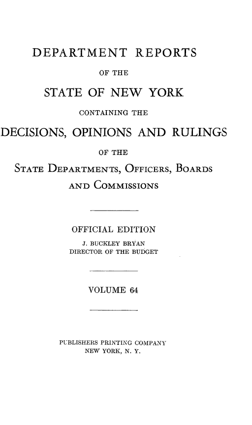 handle is hein.statereports/drepsny0065 and id is 1 raw text is: DEPARTMENT

REPORTS

OF THE

STATE OF NEW YORK
CONTAINING THE
DECISIONS, OPINIONS AND RULINGS
OF THE
STATE DEPARTMENTS, OFFICERS, BOARDS
AND COMMISSIONS
OFFICIAL EDITION
J. BUCKLEY BRYAN
DIRECTOR OF THE BUDGET

VOLUME 64

PUBLISHERS PRINTING COMPANY
NEW YORK, N. Y.


