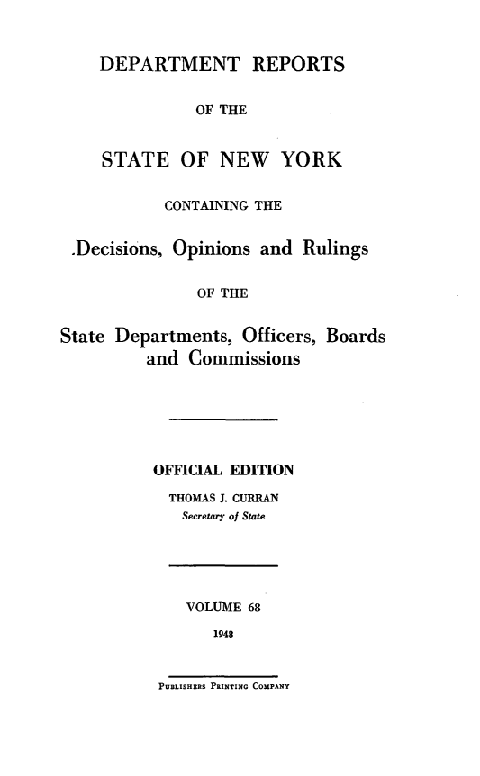handle is hein.statereports/drepsny0069 and id is 1 raw text is: ï»¿DEPARTMENT REPORTS
OF THE
STATE OF NEW YORK

CONTAINING THE
.Decisions, Opinions and Rulings
OF THE
State Departments, Officers, Boards
and Commissions

OFFICIAL EDITION
THOMAS J. CURRAN
Secretary of State

VOLUME 68
1948

PUBLISHERS PRINTING COMPANY


