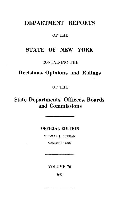 handle is hein.statereports/drepsny0071 and id is 1 raw text is: ï»¿DEPARTMENT REPORTS
OF THE
STATE OF NEW YORK
CONTAINING THE
Decisions, Opinions and Rulings
OF THE
State Departments, Officers, Boards
and Commissions
OFFICIAL EDITION
THOMAS J. CURRAN
Secretary of State
VOLUME 70
1950


