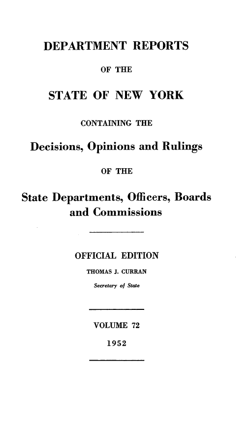 handle is hein.statereports/drepsny0073 and id is 1 raw text is: ï»¿DEPARTMENT REPORTS
OF THE
STATE OF NEW YORK
CONTAINING THE
Decisions, Opinions and Rulings
OF THE
State Departments, Officers, Boards
and Commissions
OFFICIAL EDITION
THOMAS J. CURRAN
Secretary of State
VOLUME 72
1952


