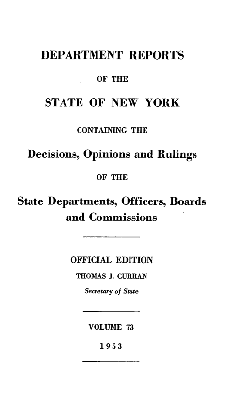 handle is hein.statereports/drepsny0074 and id is 1 raw text is: ï»¿DEPARTMENT REPORTS
OF THE
STATE OF NEW YORK

CONTAINING THE
Decisions, Opinions and Rulings
OF THE
State Departments, Officers, Boards
and Commissions

OFFICIAL EDITION
THOMAS J. CURRAN
Secretary of State

VOLUME 73

1953


