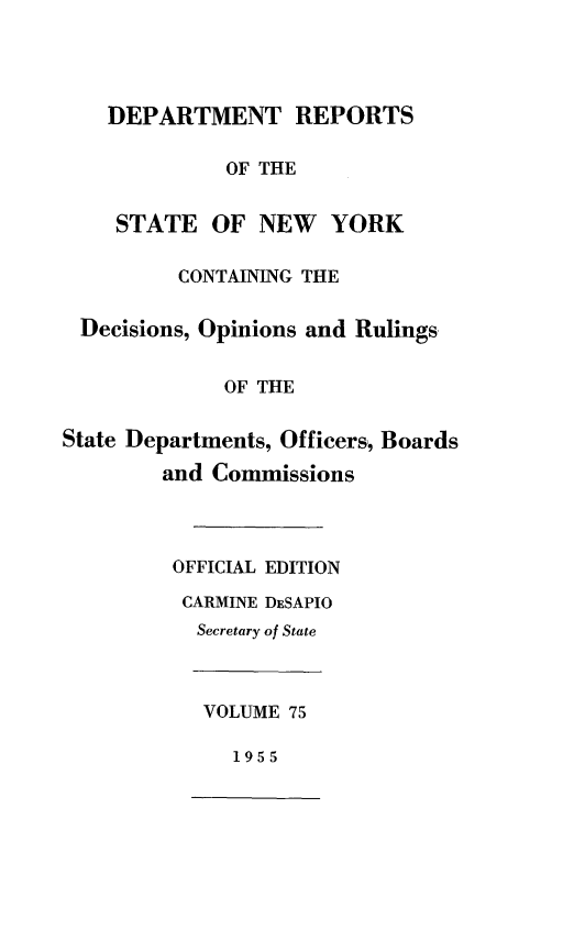 handle is hein.statereports/drepsny0076 and id is 1 raw text is: ï»¿DEPARTMENT REPORTS
OF THE
STATE OF NEW YORK
CONTAINING THE
Decisions, Opinions and Rulings
OF THE
State Departments, Officers, Boards
and Commissions
OFFICIAL EDITION
CARMINE DESAPIO
Secretary of State
VOLUME 75
1955



