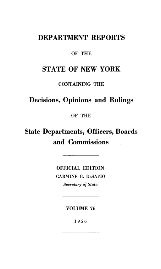 handle is hein.statereports/drepsny0077 and id is 1 raw text is: ï»¿DEPARTMENT REPORTS
OF THE
STATE OF NEW YORK
CONTAINING THE
Decisions, Opinions and Rulings
OF THE
State Departments, Officers, Boards
and Commissions
OFFICIAL EDITION
CARMINE G. DESAPIO
Secretary of State
VOLUME 76
1956



