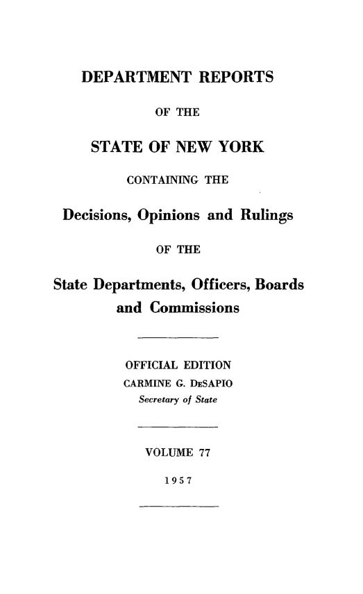 handle is hein.statereports/drepsny0078 and id is 1 raw text is: ï»¿DEPARTMENT REPORTS
OF THE
STATE OF NEW YORK
CONTAINING THE
Decisions, Opinions and Rulings
OF THE
State Departments, Officers, Boards
and Commissions
OFFICIAL EDITION
CARMINE G. DESAPIO
Secretary of State
VOLUME 77
1957


