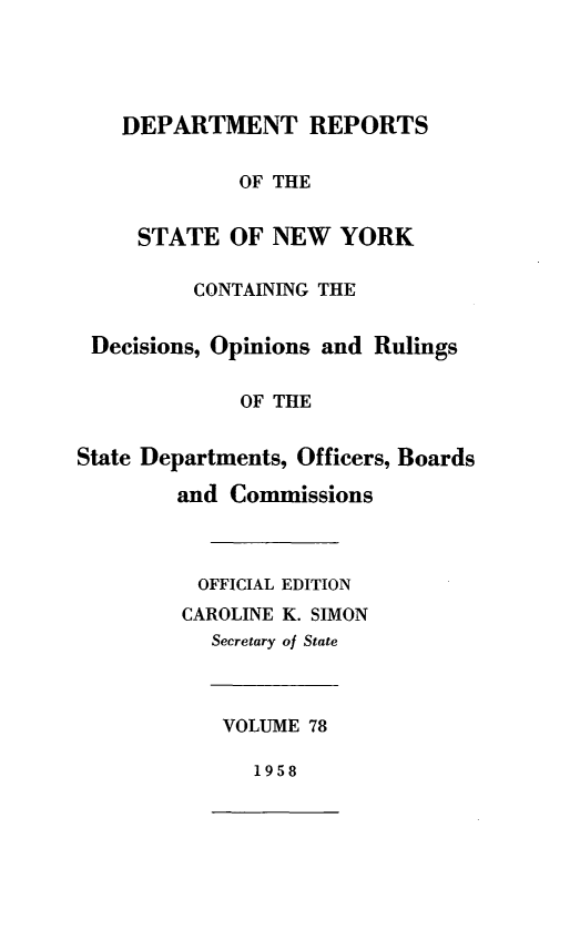 handle is hein.statereports/drepsny0079 and id is 1 raw text is: ï»¿DEPARTMENT REPORTS
OF THE
STATE OF NEW YORK
CONTAINING THE
Decisions, Opinions and Rulings
OF THE
State Departments, Officers, Boards
and Commissions
OFFICIAL EDITION
CAROLINE K. SIMON
Secretary of State
VOLUME 78
1958


