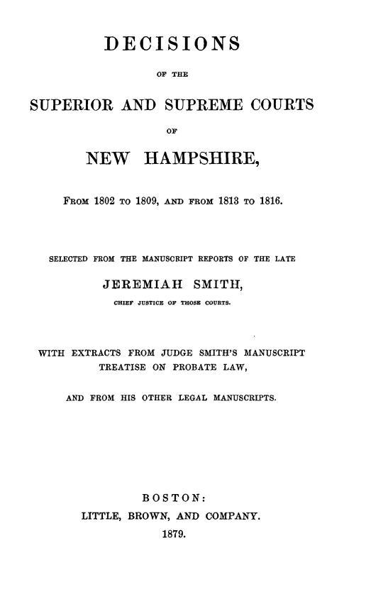 handle is hein.statereports/dsuscnh0001 and id is 1 raw text is: 


           DECISIONS

                  OF THE


SUPERIOR AND SUPREME COURTS

                    OF


        NEW HAMPSHIRE,


     FRoM 1802 TO 1809, AND FROM 1813 TO 1816.




   SELECTED FROM THE MANUSCRIPT REPORTS OF THE LATE

          JEREMIAH SMITH,
            CHIEF JUSTICE OF THOSE COURTS.



 WITH EXTRACTS FROM JUDGE SMITH'S MANUSCRIPT
          TREATISE ON PROBATE LAW,


     AND FROM HIS OTHER LEGAL MANUSCRIPTS.








                BOSTON:
       LITTLE, BROWN, AND COMPANY.
                   1879.


