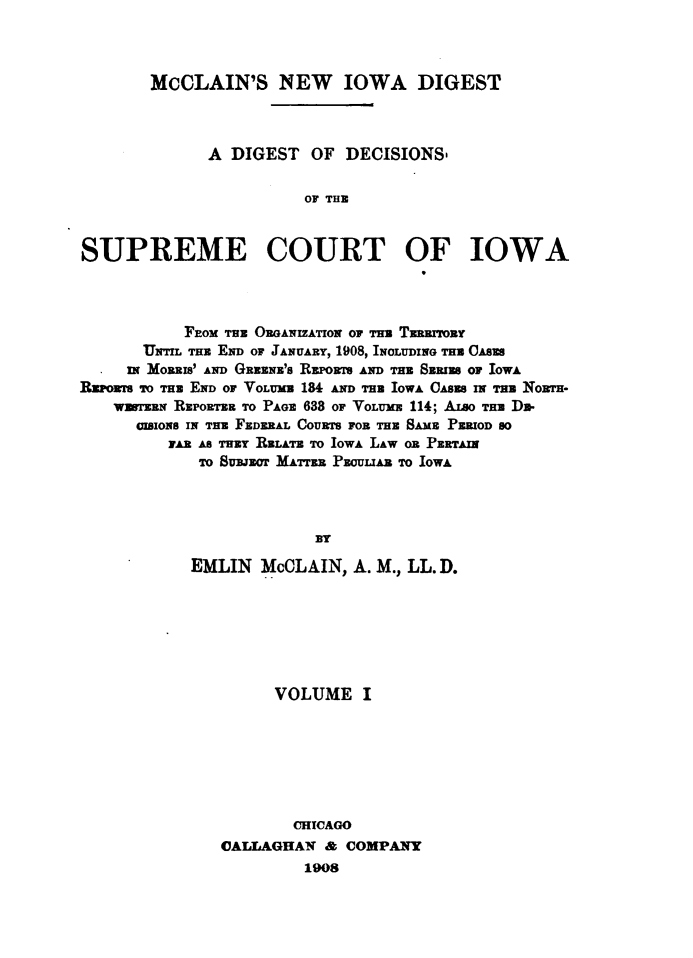 handle is hein.statereports/dtdsotsmc0001 and id is 1 raw text is: 



       McCLAIN'S NEW IOWA DIGEST



             A DIGEST  OF  DECISIONS-


                       OF THE



SUPREME COURT OF IOWA


           FEOMm THE ORGANIzATro or mm Tnarroar
      UNTILTHE END OF JANUARY, 1908, INOLUDING THE CASES
      IN MoaRIs' AND GRaN's REPOrr AND TRE SERIES OF IOWA
Raowr To Tas END Or VOLUMB 184 AND THE IOWA CAsESa     Norm-
   wrsaw  REPORTER TO PAGE 638 OF VoLUM  114; ALSO TE D-
      aIoNs IN THE FEDERAL COURTS FOE THE SAME PERIOD S0
         FAR AS THEY RELATE TO IOWA LAW O PERTAIN
            To SUBJECT MATrER PEULIAR TO IOWA




                        Dr

           EMLIN  McCLAIN,  A. M., LL.D.


     VOLUME   I







       CHICAGO
CALLAGHAN  & COMPANY
         1908


