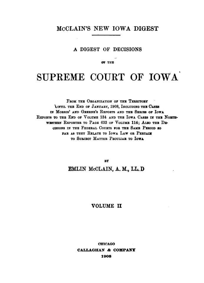 handle is hein.statereports/dtdsotsmc0002 and id is 1 raw text is: 




       McCLAIN'S NEW IOWA DIGEST



             A  DIGEST  OF  DECISIONS


                       OF THE



SUPREME COURT OF IOWA


           FROM THE ORANizAT  O   ErroF o HE TERRTOBY
       UNTIL THE END OF JANUARY, 1908, INOLUDING THE OASES
     IN MORRIS' AND GREENE' SREPORTS AND THE SERIES OF IOWA
REPORTS To THE END OF VOLUME 134 AND THE IOWA OASES IN THE NoRT-
    WESTERN REPORTER TO PAGE 633 OF VOLUME 114; ALSOTHE D-
      OISIONS IN THE FEDERAL COURTS FOR TE SA  PERIOD SO
         FAR AS THEY RELATE TO IOWA LAW OR PERTAIN
             To SusJzor MATTER PEouLIAB TO IOWA




                         BY

            EMLIN  McCLAIN,  A. M., LL.D


     VOLUME II







        ORICAGO
VAILAGHAN  & COMPANY
         1908


