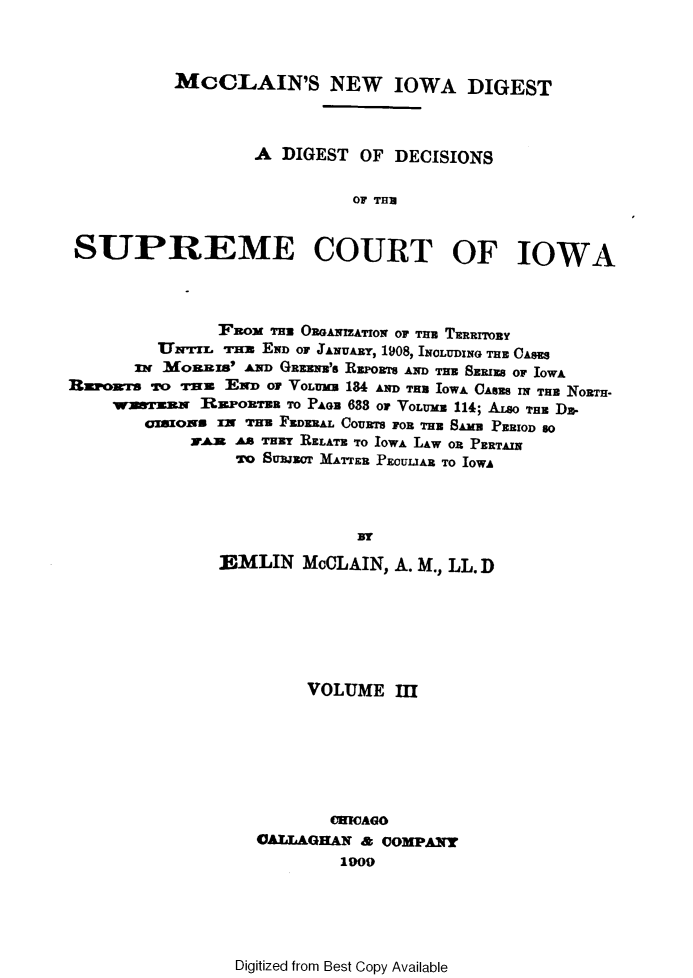 handle is hein.statereports/dtdsotsmc0003 and id is 1 raw text is: 



          McCLAIN'S NEW IOWA DIGEST



                  A DIGEST  OF DECISIONS


                           OF THI


SUPREME COURT OF IOWA


               FEno  nOntRGAwzATrow or Tna TEnarrORY
         Uwrrr. rA END OF JANUARY, 1908, INOLUDING THE CASS
      3w  Mjon s' AND GREENB's REPORTS AND Tmu SERIES OF IOWA
Rzpoarrs *ro *rn    END or YoLram   184 AND THB IOWA CAes IN THE NORTH-
    TWraN    R  rZonran TO PAe 638 oF VOLUxB 114; A.o TH DE-
       azown   x= *rr FEDERAL COURTS FOR THE 1AMB PERIOD so
            Vran AS wrTH RELATE TO IOWA LAw oR PERTAIN
                TO SBJECr MATTER PEOULIAE TO IOWA




                            NY
               EAMLIN MOLAIN,   A. M..,LL. D


     VOLUME   III







       CHICAGO
AllAGLHAN & COMPANY
        1909


Digitized from Best Copy Available



