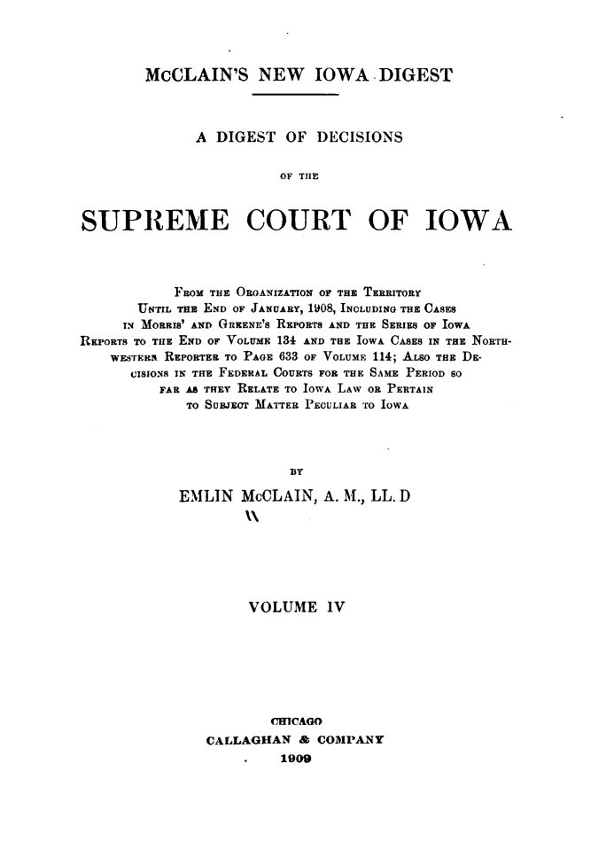 handle is hein.statereports/dtdsotsmc0004 and id is 1 raw text is: 




        McCLAIN'S NEW IOWA -DIGEST




              A  DIGEST  OF  DECISIONS


                         OF THE



SUPREME COURT OF IOWA


            FROM THE ORGANIZATION OF THE TERRITORY
       UNTIL THE END OF JANUARY, 1908, INCLUDING THE CASES
     IN MORRIS' AND GREENE's REPORTS AND THE SERIES OF IOWA
REPORTS TO THE END OF VOLuME 134 AND THE IOWA CASES IN THE NORTH-
    WESTESR REPORTER TO PAGE 633 OF VOLUM 114; ALSO THE DE-
      CISIONS IN THE FEDERAL COURTS FOR THE SAME PERIOD SO
          FAR AS THEY RELATE TO IOWA LAW OR PERTAIN
             TO SUBJECT MATTER PECULIAR TO IOWA




                          BY

            EMLIN   McCLAIN,  A. M., LL.D
                    11


     VOLUME IV








        CHICAGO
CALLAGHAN  &  COMPANY
         1909


