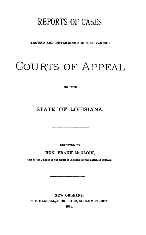 handle is hein.statereports/dvcala0001 and id is 1 raw text is: 




        REPORTS OF CASES




     ARGUED AND DETERMINED IN THE VARIOUS






COURTS OF APPEAL




                  OF THE





        STATE OF LOUISIANA.


            REPORTED BY

       HON. FRANK McGLOIN,

One of the Judges of the Court of Appeals for the parish of Orleans.









          NEW ORLEANS:
 F. F. HANSELL, PUBLISHER, 30 CAMP STREET.
              1881.


