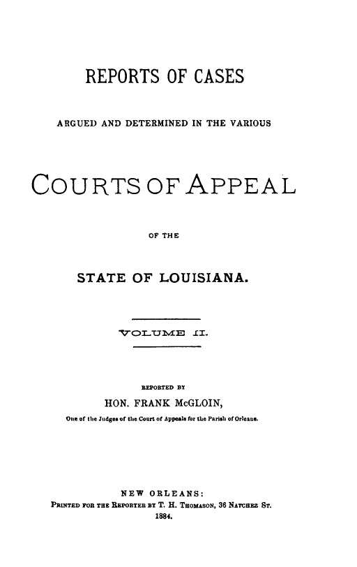 handle is hein.statereports/dvcala0002 and id is 1 raw text is: 







        REPORTS OF CASES




    ARGUED AND DETERMINED IN THE VARIOUS






COURTS OF APPEAL




                  OF THE




       STATE OF LOUISIANA.


          TTOLTTIIE 1I.





              REPORTED BT

        HON. FRANK McGLOIN,
  One of the Judges of the Court of Appeals for the Parish of Orleans.







           NEW ORLEANS:
PRINTED FOR THE REPORTER BT T. H. THOMASON, 36 NATCHEZ ST.
                1884.



