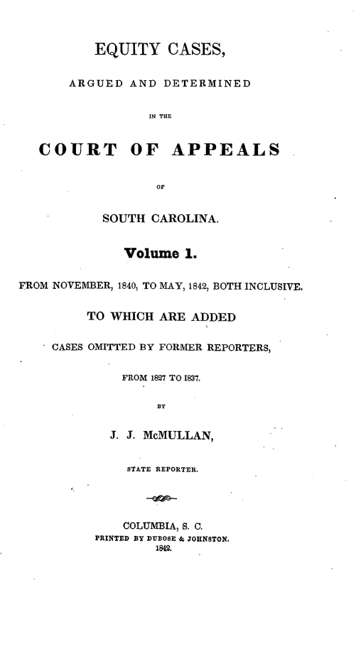handle is hein.statereports/eqcapsc0001 and id is 1 raw text is: EQUITY CASES,
ARGUED AND DETERMINED
IN THE
COURT OF APPEALS
OF
SOUTH CAROLINA.
Volume 1.
FROM NOVEMBER, 1840, TO MAY, 1842, BOTH INCLUSIVE.
TO WHICH ARE ADDED
CASES OMITTED BY FORMER REPORTERS,
FROM 1827 TO 1837.
B3Y
J. 3. McMULLAN,
STATE REPORTER.
COLUMBIA, S. C.
PRINTED BY DUBOSE & JOHNSTON.
1842.


