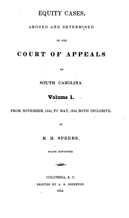 handle is hein.statereports/eqcargsc0001 and id is 1 raw text is: EQUITY CASES,
ARGUED AND DETERMINED
IN THE
COURT OF APPEALS
OF-
SOUTH CAROLINA.
Volume 1.
FROM NOVEMBER, 1842, TO MAY, 1844, BOTH INCLUSIVE.
BY
R. H. SPEERS,
STATE REPORTRP.
COLUMBIA, S. C.
PRINTED BY A. S. JOHNSTON.
1844.


